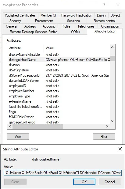 wc.pfsense Properties
Published Certificates Member Of
En vironment
General Address Account
Remote Desktop Services Profile
Password Replication Dialqn Object
Remote control
Profile Telephones Organization
COM*
Attribute Editor
displayNamePnntabIe
distinguished Name
division
d SASignature
dSCorePropagationD
dyn amic L DAP Server
employee ID
emp oyeeNumber
employeeType
extension Name
facsimileTeIephoneN
flags
fSMOR01eOwner
aartaaeCoIIPehod
<not set >
CN=svc pfsense .01 J=Useß U —Sao Paulo C
<not set >
enot set >
21/12/2021 20 1802E Star
enot set >
<not set >
<not set >
<not set >
<not set >
<not set >
<not set >
<not set >
<not set >
String Attribute Editor
distinguished Name
.0 Ll=Llseß.O Ll=Sao Paulo OLI=8rasiI .0 Ll=FnendsTI DC=fnendsti DC.com DC—br
