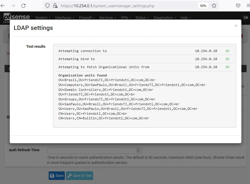c
O
LDAP settings
Test results
https://lO.254.O.l
/system_usermanager_settings.php
Attempting connection to
Attempting bind to
Attempting to fetch Organizational Units from
Organization units found
18.254.e.1ß
1ø.254.ø.1ø
18.254.e.1ø
OLI
OLI
OLI
OLI
OLI
CN
CN
Auth Refresh Time
= Brasil OLI=Fri ends TI DC=fri end sti com, br
OLI=Comput ers , OLI=SaoPauIo, OLI= Bras i I , OLI= F ri ends TI , DC=fri end st i , com,
=Domain
= Fri ends TI
OLI=Gnups , OLI= F riendsTI , DC=fri end sti , com, br
=SaoPauIo, OLI=8rasi I , OLI=F ri endsTI , DC=fri end sti com.DC=br
=lJs ers , OLI=SaoPauIo, OIJ= I , OIJ=F ri endsTI , DC=fri end sti , com.DC=br
=lJs DC=fri end sti com, br
=lJsers , n , DC=fri end sti com, br
Time in seconds to cache authentication results. The default is 30 seconds, maximum 3600 (one hour). Shorter times result
in more frequeni queries to authentication servers.
a Save Save