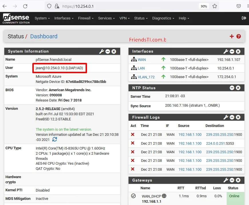 c
Zsense
System
COMMUNITY EDITION
O
https://10.254.o.1
Interfaces
Firewall
Services
peo
VPN
Status
Diagnostics
Help
Status/ Dashboard
System Information
(LDAP/AO)
Microsoft Azure
FriendsTI.com.l:
Interfaces
VLA"L172
NTP Status
Server Time
Sync Source
Firewall Logs
1 OGbase-T
10Gbase-T
1 OGbase-T
-03
peo
192.168.1.107
10.254.0.1
172.254.0.1
BIOS
CPU Type
Kernel PTI
MDS Mitigation
Netgate Device ID: 67e68ad8299cc788c5bb
Vendor: American Inc.
version: 090008
Release Date: Fri Dec 7 2018
2.52-RELEASE (amd64)
built on Fri Jul EDT 2021
Freeaso 122-STA8LE
The system is on the latest version.
Version information updated at Tue Dec 21 2Cr.10:38
-032021
Intel(R) Core(TM) i5-8365U CPU @ 1.60GHz
2 CPUs: 1 package(s) x 1 core(s) x 2 hardware
threads
AES-NI CPU Crypto: Yes (inactive)
QAT crypto: No
Disabled
Inactive
200.160.7.186 (stratum 1, .ONBR.)
Act
X
X
X
X
X
Time
Dec 21 21:08
Dec 21 21:08
Dec 21 21:08
Dec 21 21:08
Dec 21 21:08
IF
WAN
WAN
WAN
WAN
WAN
Source
192.168.1.100
192.168.1.100
192.168.1.100
192.168.1.100
192.168.1.100
239.255.255.250:1900
224.0.0.251:5353
239.255.255.250:1900
239.255.255.250:1900
239.255.255.250:1900
Gateways
@ WAN_DHCP—
192.168.1.1
Loss
1.1ms
RTTsd
0.9ms
Status
Online