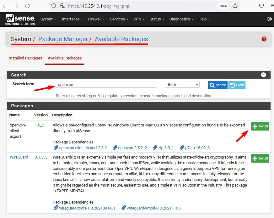 c
O
Zsense
System
COMMUNITY EDITION
e. https://10.254.o.1/pkg_mgr.php
Interfaces Firewall Services. VPN
Status
System/ Package Manager/ Available Packages
Installed Packages Available Packages
Diagnostics
Both
Help
Search
Search
Search term
Packages
openvpn-
client-
WireGuard
openvpn
Clear
Version
1.62
0.1.5_3
Enter a search string or *nix regular expression to search package names and descriptions.
Description
Allows a pre-configured OpenVPN Windows Client or Mac OS Xls Viscosity configuration bundle to be exported
directly from pfSense.
Package Dependencies:
openvpn-client-export-2.5.2 openvpn-25.2_2 zip-3.0_1 p7zip-16.02_3
WireGuard(R) is an extremely simple yet fast and modern VPN that utilizes state-of-the-art cryptography. It aims
to be faster, simpler, leaner, and more useful than IPSec, while avoiding the massive headache. It intends to be
considerably more performant than OpenVPN. WireGuard is designed as a general purpose VPN for running on
embedded interfaces and super computers alike, fit for many different circumstances. Initially released for the
Linux kernel, it is now cross-platform and widely deployable. It is currently under heavy development, but already
it might be regarded as the most secure, easiest to use, and simplest VPN solution in the industry. This package
is EXPERIMENTAL.
Package Dependencies:
C wireguard-tools-l .0.20210914_1 C wireguard-kmod-o.o.20211105
+ Install
+ Install