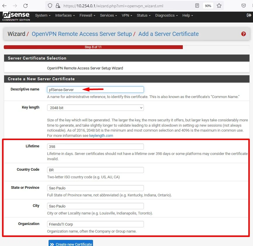 c
usense
System
COMMUNITY EDITION
https://10.254.0.1 /wizard.php?xml=openvpn_wizard.xml
Interfaces Firewall Services VPN Status. Diagnostics
Help
Wizard / OpenVPN Remote Access Server Setup/ Add a Server Certificate
Server Certificate Selection
OpenVPN Remote Access Server Setup Wizard
Create a New Server Certificate
Descriptive name
Key length
Lifetime
country code
State or Province
City
Organization
A name for administrative reference, to identify this certificate This is also known as the certificate's "Common Name"
2048 bit
Size of the key which will be generated. The larger the key, the more security it offers, but larger keys take considerably more
time to generate, and take slightly longer to validate to a slight slowdown in setting up new sessions (not always
noticeable). As of 2016, 2048 bit is the minimum and most common selection and 4096 is the maximum in common use.
For more information see keylength.com
398
Lifetime in days. Server certificates should not have a lifetime over 398 days or some platforms may consider the certificate
invalid.
Two-letter ISO country code (e.g. US, ALI, CA)
Sao Paulo
Full State of Province name, not abbreviated (e.g. Kentucky, Indiana, Ontario).
Sao Paulo
City or other Locality name (e.g. Louisville, Indianapolis, Toronto).
FriendsTl Corp
Organization name, often the Company or Group name.
Create new Certificate