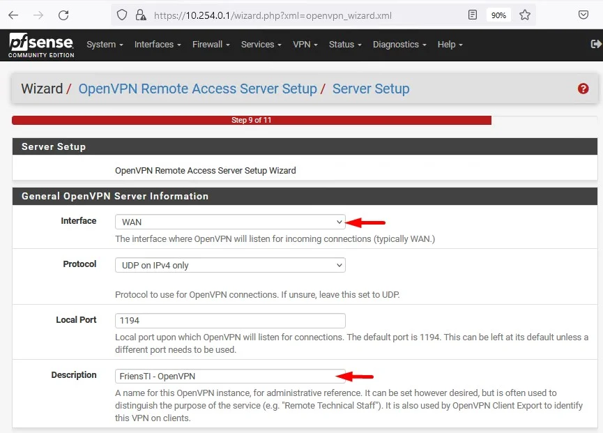 c
Zsense
System
COMMUNITY EDITION
PA https://
10.254.0.1 'Wizard. .xml
Interfaces Firewall Services VPN- Status. Diagnostics
Help
Wizard / OpenVPN Remote Access Server Setup/ Server Setup
Server Setup
OpenVPN Remote Access Server Setup Wizard
General OpenVPN Server Information
WAN
Local Port
Description
The interface where OpenVPN will listen for incoming connections (typically WAN.)
UDP on IPv4 only
Protocol to use for OpenVPN connections. If unsure, leave this set to UDP
1194
Local port upon which OpenVPN will listen for connections. The default port is 1 194. This can be left at its default unless a
different port needs to be used.
FriensTl - openVPN
A name for this OpenVPN instance, for administrative reference It can be set however desired, but is often used to
distinguish the purpose of the service (e.g. "Remote Technical Staff"). It is also used by OpenVPN Client Export to identify
this VPN on clients.