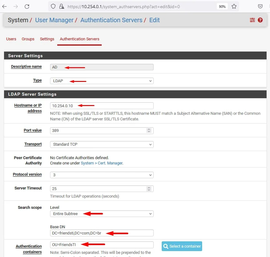 c
O https://10.254.0.1 /system_authservers.php?act=edit&id=O
System / User Manager / Authentication Servers/ Edit
Users Groups Settings Authentication Servers
Server Settings
Descriptive name
AD
LDAP
LDAP Server Settings
Hostname IP
value
Peer Certificate
Authority
Protocol version
Server Timeout
Search scope
Authentication
containers
10.254.0.10
NOTE: When using SSUTLS or STARTTLS, this hostname MUST match a Subject Alternative Name (SAN) or the Common
Name (CN) of the LDAP server SSL/TLS Certificate
389
Standard TCP
No Certificate Authorities defined.
Create one under System > Cert. Manager.
Timeout for LDAP operations (seconds)
Level
Subtree
Base DN
OU=FriendsTl
Note Semi-Colon separated. This will be prepended to the
Q Select a container