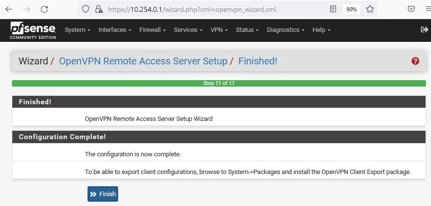 Zsense
System
COMMUNITY ENTION
PA https://10.254.0.1
Interfaces Firewall Services. VPN. Status. Diagnostics
Help
Wizard / OpenVPN Remote Access Server Setup / Finished!
Finished!
OpenVPN Remote Access Server Setup Wizard
Configuration Complete!
The configuration is now complete.
To be able to export client configurations, browse to System->Packages and install the OpenVPN Client Export package.
Finish