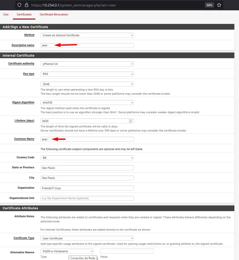 Certificates
https://
10.254.0.1 /system_certma nager new
Certificate Revocation
Add/Sign a New Certificate
Descriptive name
Internal Certificate
Certificate authority
est
Conunm Name
Country Code
State or Province
City
Organization
Organizational unit
Certificate Attributes
Attribute Notes
C«tificate Type
Create an internal Certificate
Jean
pfSense-CA
The length to use when generating a new RSA key, in bits.
The Key Length should not be lower than 2048 or some platforms may consider the certificate invalid.
sha2S6
The digest method used when the certificate is signed
The best practice is to use an algorithm stronger than SHAI Some platforms may consider weaker digest algorithms invalid
3650
The length of time the signed certificate will be valid, in days
Server certificates should not have a lifetime over 398 days or some platforms may consider the certificate invalid
jean
The following certificate subject components are optional and may be left blank.
Sao Paulo
Sao Paulo
FriendsTI Corp
e.g My Department Name (optional)
The following attributes are added to certificates and requests when they are created or signed. These attributes behave differently depending on the
selected mode.
For Internal Certificates, these attributes are added directly to the certificate as shown.
user Certificate
Add type-specific usage attributes to the signed certificate Used for placing usage restrictions on, or granting abilities to, the signed certificate.
Type
Value
Conexöes de Rede