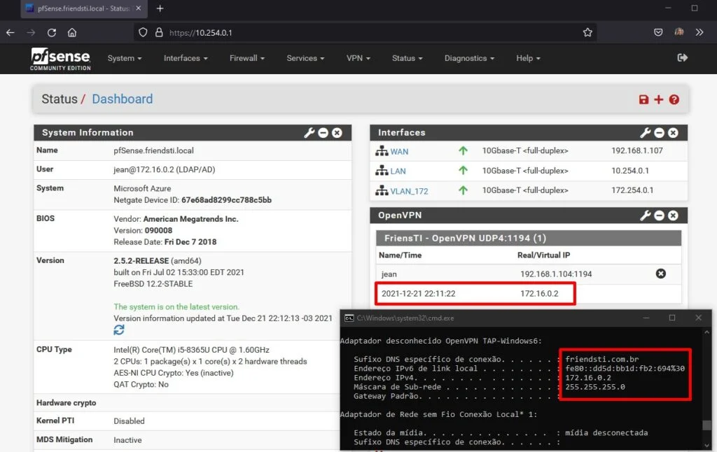 pfSense.friendsti.IocaI - Status X
https://
10.254.0.1
Zsense
COMMUNITY EDITION
O
System
Interfaces
Firewall •
Services •
peo
VPN
Status •
Interfaces
Diagnostics
Help
Status/ Dashboard
System Information
Name
User
System
BIOS
Version
CPU Type
Hardware crypto
Kernel PTI
MDS Mitigation
pfSense.friendsti .local
jean@172.16.02 (LDAP/AD)
Microsoft Azure
Netgate Device ID: 67e68ad8299cc788c5bb
Vendor: American Megatrends Inc.
Version: 090008
Release Date: Fri Dec 7 2018
2.5.2-RELEASE (amd64)
built on Fri Jul 02 EDT 2021
Free8SD 12.2-STA8LE
The system is on the latest version.
Version information updated at Tue Dec 21 22:12:13-03 2021
Intel(R) Core(TM) i5-8365U CPU @ 1.60GHz
2 CPUs: 1 package(s) x 1 core(s) x 2 hardware threads
AES-NI CPU Crypto: Yes (inactive)
QAT Crypto: No
Disabled
Inactive
WAN
LAN
VLAN_172
OpenVPN
FriensTl
Name/Time
Jean
10Gbase-T <full-duplex>
IOGbase-T
10Gbase-T <full-duplex>
peo
192.168.1.107
10.254.0.1
172.254.0.1
peo
- OpenVPN UDP4•.1 194 (1)
2021-12-21
Real/Virtual IP
192.168.1.104:1194
172.16.0.2
Adaptador desconhecido OpenVPN TAP-Windows6:
Sufixo DNS especifico de conexäo.
Endereco IPv6 de link local
Endereco IPv4.
mäscara de Sub-rede
Gateway Padräo.
Adaptador
Estado
Sufixo
de Rede sem Fio Conexäo Local* 1:
da midia.
DNS especifico de conexäo.
friendsti . com.br
few: : ddSd : bbld :fb2 : 694%3ß
172.16.ø.2
255.255 . 255.8
midia desconectada