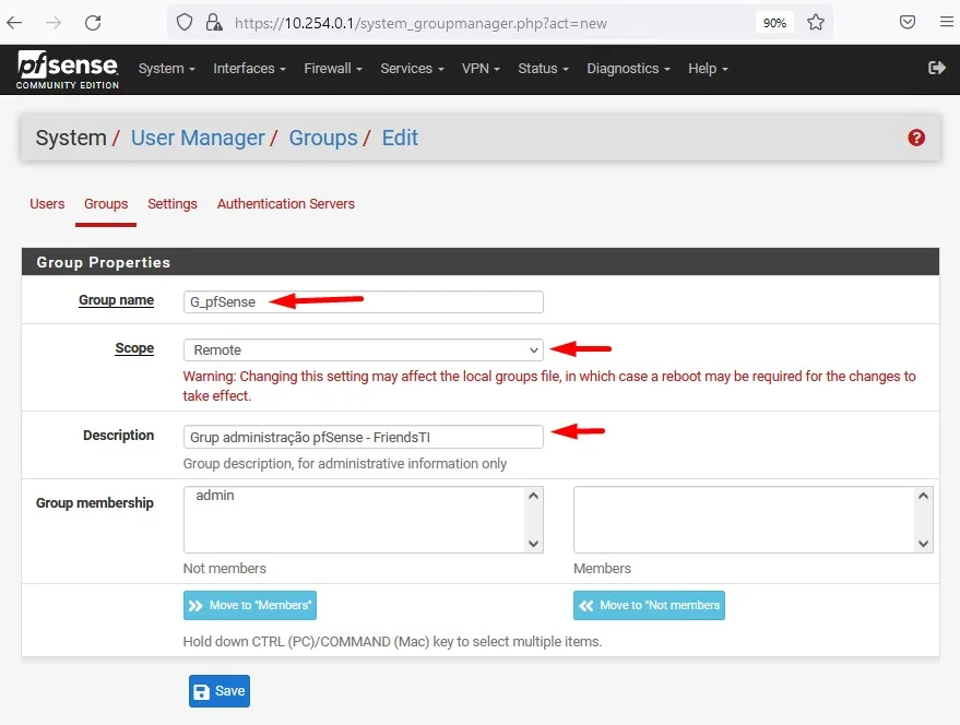 c
Zsense
System
COMMUNITY EDITION
https://10.254.0.1 /system_groupmanager.php?act
Interfaces Firewall Services. VPN- Status
= new
Diagnostics
Help
System/ User Manager/ Groups/ Edit
Users Groups Settings Authentication Servers
Group Properties
Description
Groto membership
G_pfSense
Remote
Waming: Changing this setting may affect the local groups file, in which case a reboot may be required for the changes to
take effect.
Grup administraqäo pfSense - FriendsTl
Group description, for administrative information only
admin
Not members
Mcwe to •Members'
Members
Move to • Nol mernbers
Hold down CTRL (PC)/COMMAND (Mac) key to select multiple items.
a Save