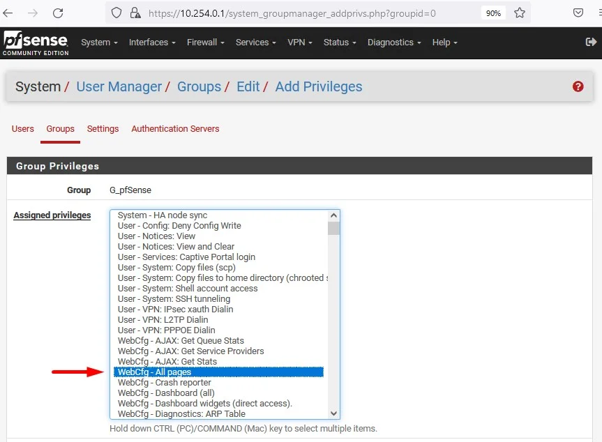 c
Zsense
System
COMMUNITY EDITION
https://
10.254.0.1
/system_groupmanager_addprivs.php?groupid=O
Interfaces Firewall Services VPN- Status. Diagnostics
Help
System/ User Manager/ Groups/ Edit/ Add Privileges
Users Groups Settings Authentication Servers
Group Privileges
Group
G_pfSense
System - HA node sync
Config: Deny Config Write
User -
User - Notices: View
User - Notices: View and Clear
- Services: Captive Portal login
User
System: Copy files (scp)
User -
- System: Copy files to home directory (chrooted
User
System: Shell account access
User -
System: SSH tunneling
User -
User- VPN: IPsec xauth Dialin
VPN: L2TP Dialin
User -
- VPN: PPPOE Dialin
User
WebCfg - AJAX: Get Queue Stats
WebCfg - AJAX: Get Service Providers
WebCf
- AJAX: Get stats
WebCf
-All a es
WebCfg - Crash reporter
WebCfg - Dashboard (all)
WebCfg - Dashboard widgets (direct access).
Web Cf
- Dia nostics: ARP Table
Hold down CTRL (PC)/COMMAND (Mac) key to select multiple items.